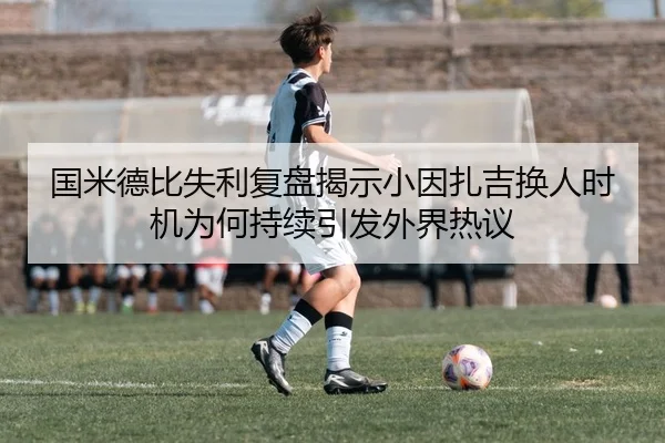 国米德比失利复盘揭示小因扎吉换人时机为何持续引发外界热议